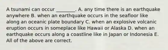 A tsunami can occur ________. A. any time there is an earthquake anywhere B. when an earthquake occurs in the seafloor like along an oceanic plate boundary C. when an explosive volcanic eruption occurs in someplace like Hawaii or Alaska D. when an earthquake occurs along a coastline like in Japan or Indonesia E. All of the above are correct.