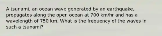 A tsunami, an ocean wave generated by an earthquake, propagates along the open ocean at 700 km/hr and has a wavelength of 750 km. What is the frequency of the waves in such a tsunami?