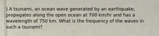 ) A tsunami, an ocean wave generated by an earthquake, propagates along the open ocean at 700 km/hr and has a wavelength of 750 km. What is the frequency of the waves in such a tsunami?