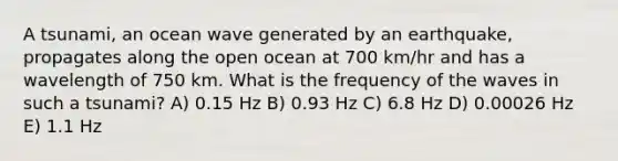 A tsunami, an ocean wave generated by an earthquake, propagates along the open ocean at 700 km/hr and has a wavelength of 750 km. What is the frequency of the waves in such a tsunami? A) 0.15 Hz B) 0.93 Hz C) 6.8 Hz D) 0.00026 Hz E) 1.1 Hz