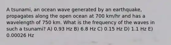 A tsunami, an ocean wave generated by an earthquake, propagates along the open ocean at 700 km/hr and has a wavelength of 750 km. What is the frequency of the waves in such a tsunami? A) 0.93 Hz B) 6.8 Hz C) 0.15 Hz D) 1.1 Hz E) 0.00026 Hz