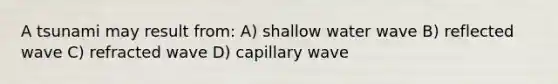 A tsunami may result from: A) shallow water wave B) reflected wave C) refracted wave D) capillary wave