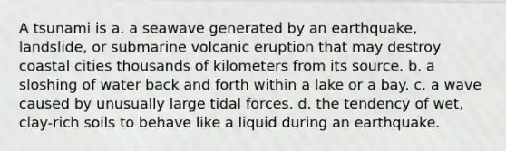 A tsunami is a. a seawave generated by an earthquake, landslide, or submarine volcanic eruption that may destroy coastal cities thousands of kilometers from its source. b. a sloshing of water back and forth within a lake or a bay. c. a wave caused by unusually large <a href='https://www.questionai.com/knowledge/kdK3FIMYSN-tidal-forces' class='anchor-knowledge'>tidal forces</a>. d. the tendency of wet, clay-rich soils to behave like a liquid during an earthquake.