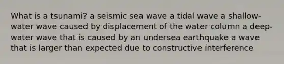 What is a tsunami? a seismic sea wave a tidal wave a shallow-water wave caused by displacement of the water column a deep-water wave that is caused by an undersea earthquake a wave that is larger than expected due to constructive interference