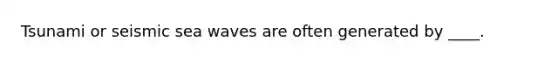 Tsunami or seismic sea waves are often generated by ____.