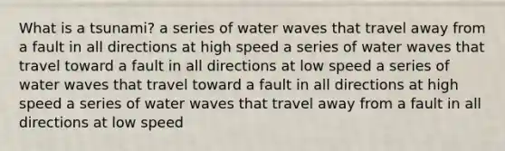 What is a tsunami? a series of water waves that travel away from a fault in all directions at high speed a series of water waves that travel toward a fault in all directions at low speed a series of water waves that travel toward a fault in all directions at high speed a series of water waves that travel away from a fault in all directions at low speed