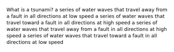 What is a tsunami? a series of water waves that travel away from a fault in all directions at low speed a series of water waves that travel toward a fault in all directions at high speed a series of water waves that travel away from a fault in all directions at high speed a series of water waves that travel toward a fault in all directions at low speed