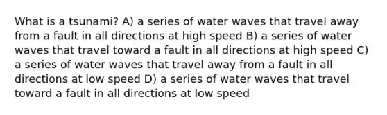 What is a tsunami? A) a series of water waves that travel away from a fault in all directions at high speed B) a series of water waves that travel toward a fault in all directions at high speed C) a series of water waves that travel away from a fault in all directions at low speed D) a series of water waves that travel toward a fault in all directions at low speed