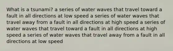 What is a tsunami? a series of water waves that travel toward a fault in all directions at low speed a series of water waves that travel away from a fault in all directions at high speed a series of water waves that travel toward a fault in all directions at high speed a series of water waves that travel away from a fault in all directions at low speed