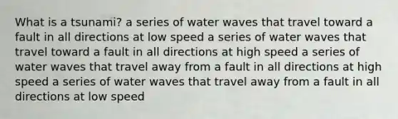 What is a tsunami? a series of water waves that travel toward a fault in all directions at low speed a series of water waves that travel toward a fault in all directions at high speed a series of water waves that travel away from a fault in all directions at high speed a series of water waves that travel away from a fault in all directions at low speed