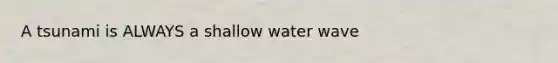 A tsunami is ALWAYS a shallow water wave