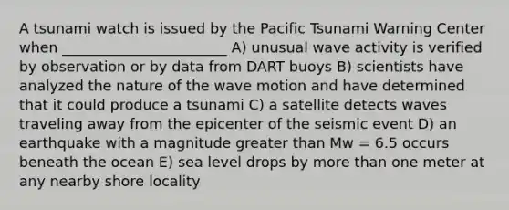 A tsunami watch is issued by the Pacific Tsunami Warning Center when _______________________ A) unusual wave activity is verified by observation or by data from DART buoys B) scientists have analyzed the nature of the wave motion and have determined that it could produce a tsunami C) a satellite detects waves traveling away from the epicenter of the seismic event D) an earthquake with a magnitude greater than Mw = 6.5 occurs beneath the ocean E) sea level drops by more than one meter at any nearby shore locality