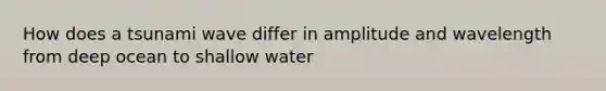 How does a tsunami wave differ in amplitude and wavelength from deep ocean to shallow water