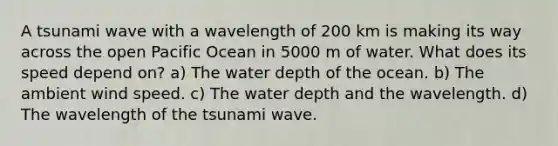 A tsunami wave with a wavelength of 200 km is making its way across the open Pacific Ocean in 5000 m of water. What does its speed depend on? a) The water depth of the ocean. b) The ambient wind speed. c) The water depth and the wavelength. d) The wavelength of the tsunami wave.