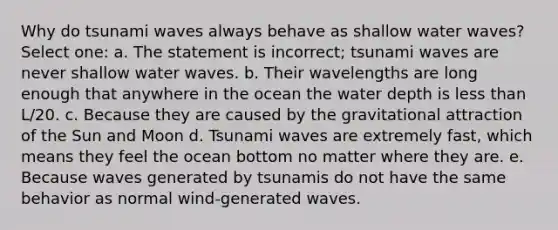 Why do tsunami waves always behave as shallow water waves? Select one: a. The statement is incorrect; tsunami waves are never shallow water waves. b. Their wavelengths are long enough that anywhere in the ocean the water depth is less than L/20. c. Because they are caused by the gravitational attraction of the Sun and Moon d. Tsunami waves are extremely fast, which means they feel the ocean bottom no matter where they are. e. Because waves generated by tsunamis do not have the same behavior as normal wind-generated waves.