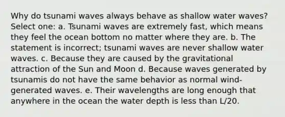 Why do tsunami waves always behave as shallow water waves? Select one: a. Tsunami waves are extremely fast, which means they feel the ocean bottom no matter where they are. b. The statement is incorrect; tsunami waves are never shallow water waves. c. Because they are caused by the gravitational attraction of the Sun and Moon d. Because waves generated by tsunamis do not have the same behavior as normal wind-generated waves. e. Their wavelengths are long enough that anywhere in the ocean the water depth is less than L/20.