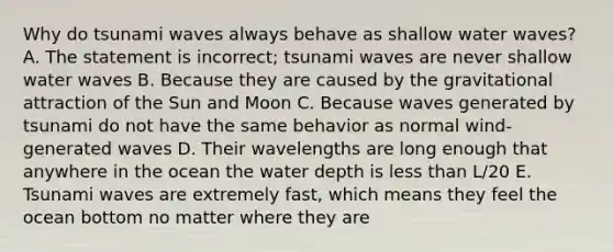 Why do tsunami waves always behave as shallow water waves? A. The statement is incorrect; tsunami waves are never shallow water waves B. Because they are caused by the gravitational attraction of the Sun and Moon C. Because waves generated by tsunami do not have the same behavior as normal wind-generated waves D. Their wavelengths are long enough that anywhere in the ocean the water depth is <a href='https://www.questionai.com/knowledge/k7BtlYpAMX-less-than' class='anchor-knowledge'>less than</a> L/20 E. Tsunami waves are extremely fast, which means they feel the ocean bottom no matter where they are