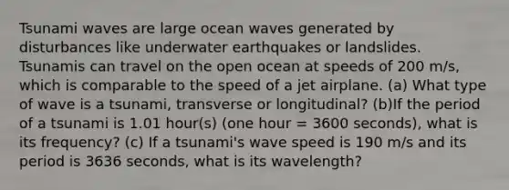 Tsunami waves are large ocean waves generated by disturbances like underwater earthquakes or landslides. Tsunamis can travel on the open ocean at speeds of 200 m/s, which is comparable to the speed of a jet airplane. (a) What type of wave is a tsunami, transverse or longitudinal? (b)If the period of a tsunami is 1.01 hour(s) (one hour = 3600 seconds), what is its frequency? (c) If a tsunami's wave speed is 190 m/s and its period is 3636 seconds, what is its wavelength?