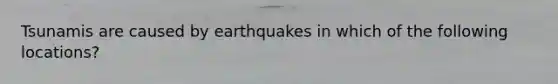 Tsunamis are caused by earthquakes in which of the following locations?