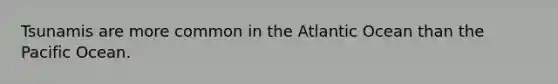 Tsunamis are more common in the Atlantic Ocean than the Pacific Ocean.