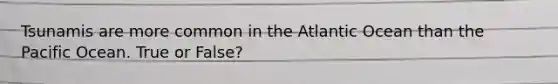 Tsunamis are more common in the Atlantic Ocean than the Pacific Ocean. True or False?