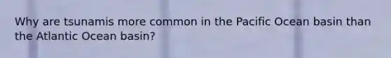 Why are tsunamis more common in the Pacific Ocean basin than the Atlantic Ocean basin?