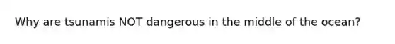 Why are tsunamis NOT dangerous in the middle of the ocean?