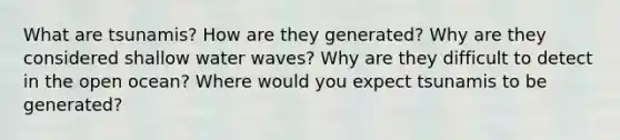 What are tsunamis? How are they generated? Why are they considered shallow water waves? Why are they difficult to detect in the open ocean? Where would you expect tsunamis to be generated?