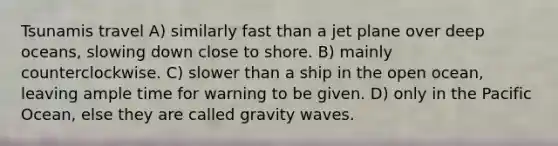 Tsunamis travel A) similarly fast than a jet plane over deep oceans, slowing down close to shore. B) mainly counterclockwise. C) slower than a ship in the open ocean, leaving ample time for warning to be given. D) only in the Pacific Ocean, else they are called gravity waves.