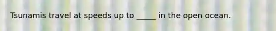 Tsunamis travel at speeds up to _____ in the open ocean.