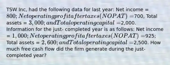 TSW Inc, had the following data for last year: Net income = 800; Net operating profit after taxes (NOPAT) =700, Total assets = 3,000; and Total operating capital =2,000. Information for the just- completed year is as follows: Net income = 1,000; Net operating profit after taxes (NOPAT) =925; Total assets = 2,600; and Total operating capital =2,500. How much free cash flow did the firm generate during the just-completed year?