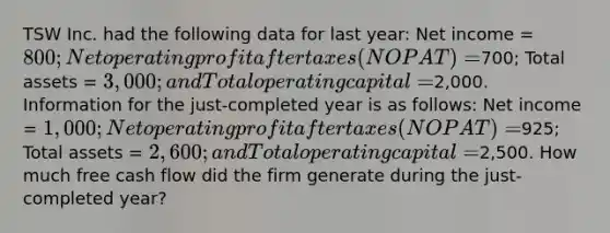 TSW Inc. had the following data for last year: Net income = 800; Net operating profit after taxes (NOPAT) =700; Total assets = 3,000; and Total operating capital =2,000. Information for the just-completed year is as follows: Net income = 1,000; Net operating profit after taxes (NOPAT) =925; Total assets = 2,600; and Total operating capital =2,500. How much free cash flow did the firm generate during the just-completed year?