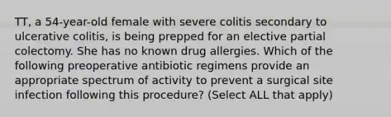 TT, a 54-year-old female with severe colitis secondary to ulcerative colitis, is being prepped for an elective partial colectomy. She has no known drug allergies. Which of the following preoperative antibiotic regimens provide an appropriate spectrum of activity to prevent a surgical site infection following this procedure? (Select ALL that apply)