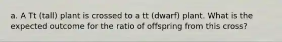a. A Tt (tall) plant is crossed to a tt (dwarf) plant. What is the expected outcome for the ratio of offspring from this cross?