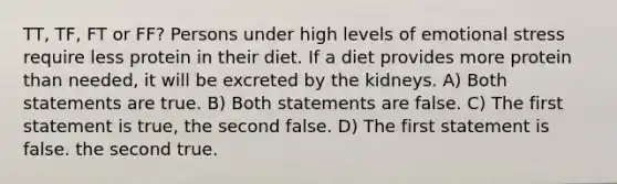 TT, TF, FT or FF? Persons under high levels of emotional stress require less protein in their diet. If a diet provides more protein than needed, it will be excreted by the kidneys. A) Both statements are true. B) Both statements are false. C) The first statement is true, the second false. D) The first statement is false. the second true.