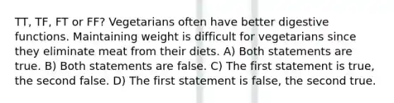 TT, TF, FT or FF? Vegetarians often have better digestive functions. Maintaining weight is difficult for vegetarians since they eliminate meat from their diets. A) Both statements are true. B) Both statements are false. C) The first statement is true, the second false. D) The first statement is false, the second true.