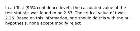 In a t-Test (95% confidence level), the calculated value of the test statistic was found to be 2.57. The critical value of t was 2.26. Based on this information, one should do this with the null hypothesis: none accept modify reject