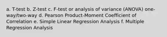 a. T-test b. Z-test c. F-test or analysis of variance (ANOVA) one-way/two-way d. Pearson Product-Moment Coefficient of Correlation e. Simple Linear Regression Analysis f. Multiple Regression Analysis