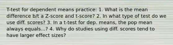 T-test for dependent means practice: 1. What is the mean difference b/t a Z-score and t-score? 2. In what type of test do we use diff. scores? 3. In a t-test for dep. means, the pop mean always equals...? 4. Why do studies using diff. scores tend to have larger effect sizes?