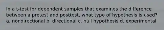 In a t-test for dependent samples that examines the difference between a pretest and posttest, what type of hypothesis is used? a. nondirectional b. directional c. null hypothesis d. experimental