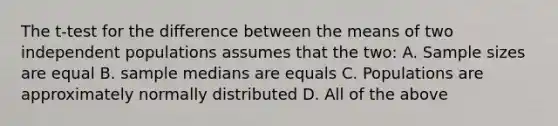 The t-test for the difference between the means of two independent populations assumes that the two: A. Sample sizes are equal B. sample medians are equals C. Populations are approximately normally distributed D. All of the above