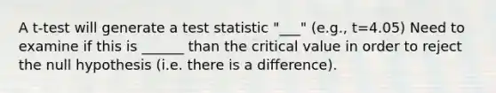 A t-test will generate a test statistic "___" (e.g., t=4.05) Need to examine if this is ______ than the critical value in order to reject the null hypothesis (i.e. there is a difference).