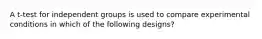 A t-test for independent groups is used to compare experimental conditions in which of the following designs?