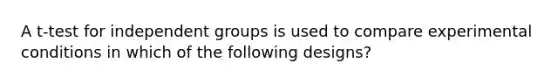 A t-test for independent groups is used to compare experimental conditions in which of the following designs?