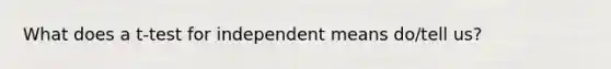 What does a t-test for independent means do/tell us?