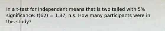 In a t-test for independent means that is two tailed with 5% significance: t(62) = 1.87, n.s. How many participants were in this study?