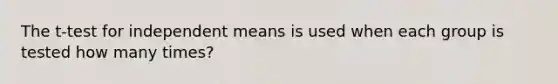 The t-test for independent means is used when each group is tested how many times?