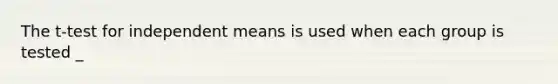 The t-test for independent means is used when each group is tested _