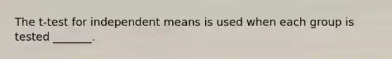 The t-test for independent means is used when each group is tested _______.
