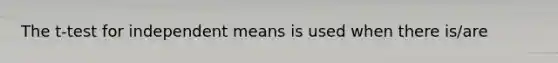 The t-test for independent means is used when there is/are